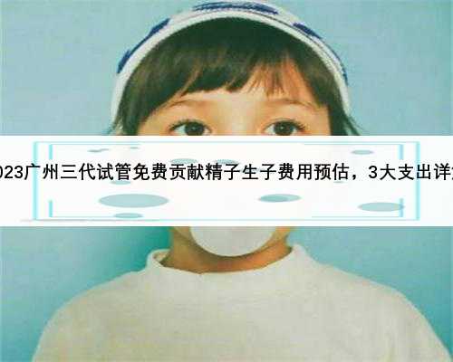 2023广州三代试管免费贡献精子生子费用预估，3大支出详解