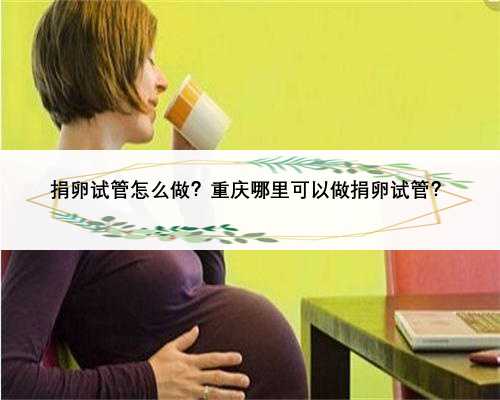 捐卵试管怎么做？重庆哪里可以做捐卵试管？
