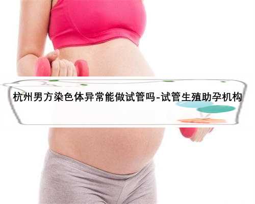 杭州男方染色体异常能做试管吗-试管生殖助孕机构