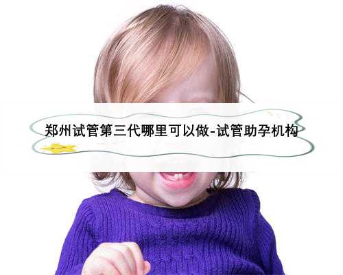 郑州试管第三代哪里可以做-试管助孕机构