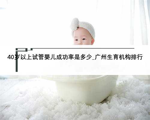 40岁以上试管婴儿成功率是多少_广州生育机构排行